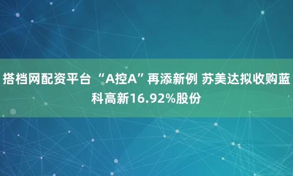 搭档网配资平台 “A控A”再添新例 苏美达拟收购蓝科高新16.92%股份