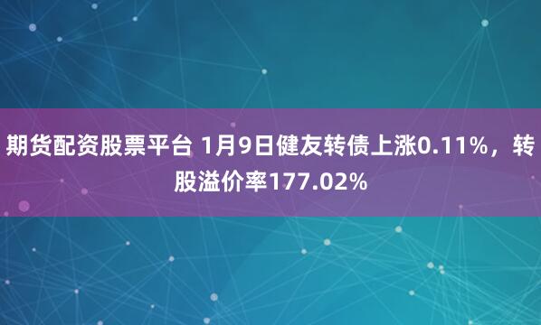 期货配资股票平台 1月9日健友转债上涨0.11%，转股溢价率177.02%
