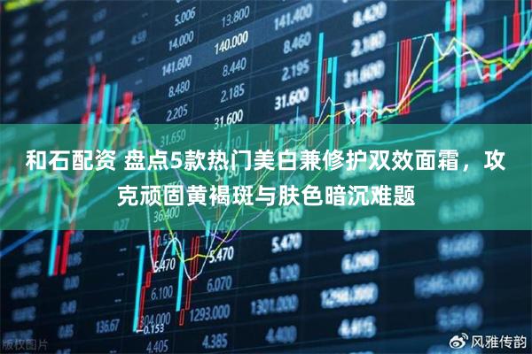 和石配资 盘点5款热门美白兼修护双效面霜，攻克顽固黄褐斑与肤色暗沉难题