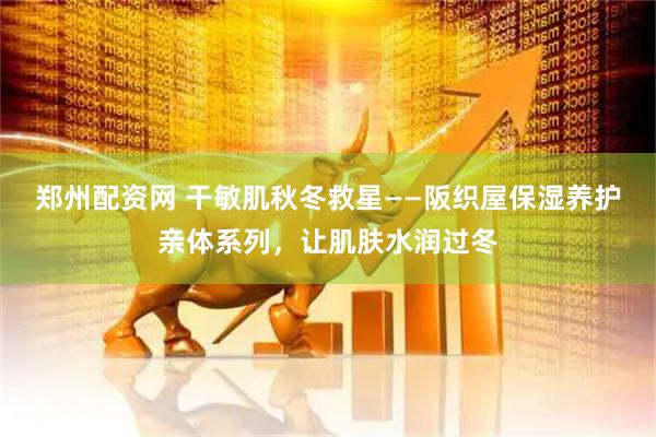 郑州配资网 干敏肌秋冬救星——阪织屋保湿养护亲体系列，让肌肤水润过冬