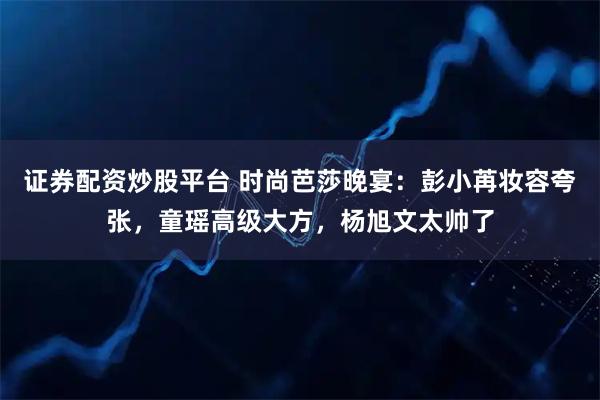 证券配资炒股平台 时尚芭莎晚宴：彭小苒妆容夸张，童瑶高级大方，杨旭文太帅了
