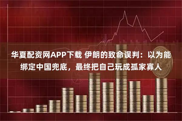 华夏配资网APP下载 伊朗的致命误判：以为能绑定中国兜底，最终把自己玩成孤家寡人