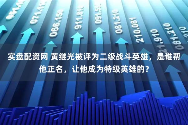 实盘配资网 黄继光被评为二级战斗英雄，是谁帮他正名，让他成为特级英雄的？