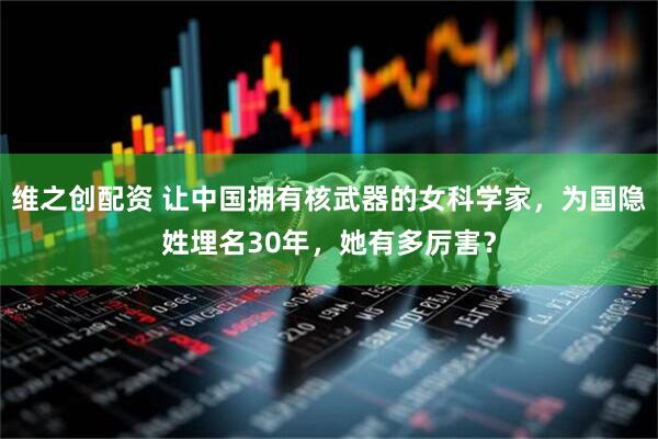 维之创配资 让中国拥有核武器的女科学家，为国隐姓埋名30年，她有多厉害？
