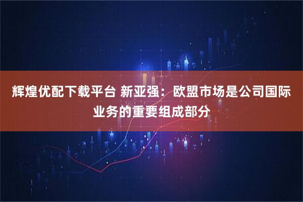 辉煌优配下载平台 新亚强：欧盟市场是公司国际业务的重要组成部分
