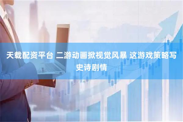 天载配资平台 二游动画掀视觉风暴 这游戏策略写史诗剧情