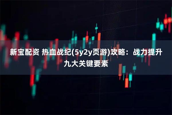 新宝配资 热血战纪(5y2y页游)攻略：战力提升九大关键要素