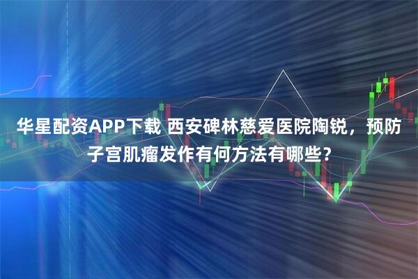 华星配资APP下载 西安碑林慈爱医院陶锐，预防子宫肌瘤发作有何方法有哪些？