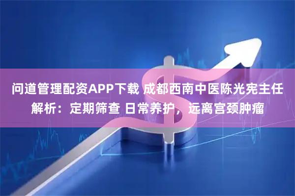 问道管理配资APP下载 成都西南中医陈光宪主任解析：定期筛查 日常养护，远离宫颈肿瘤