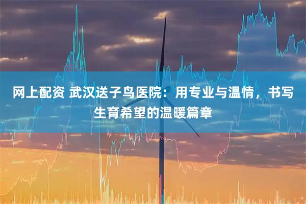 网上配资 武汉送子鸟医院：用专业与温情，书写生育希望的温暖篇章
