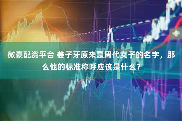 微豪配资平台 姜子牙原来是周代女子的名字，那么他的标准称呼应该是什么？