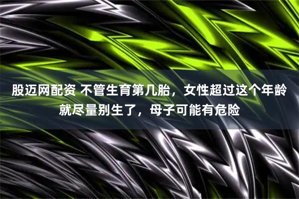 股迈网配资 不管生育第几胎，女性超过这个年龄就尽量别生了，母子可能有危险