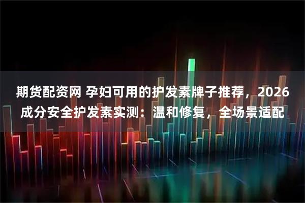 期货配资网 孕妇可用的护发素牌子推荐，2026成分安全护发素实测：温和修复，全场景适配