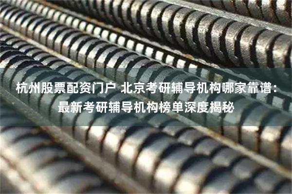 杭州股票配资门户 北京考研辅导机构哪家靠谱：最新考研辅导机构榜单深度揭秘