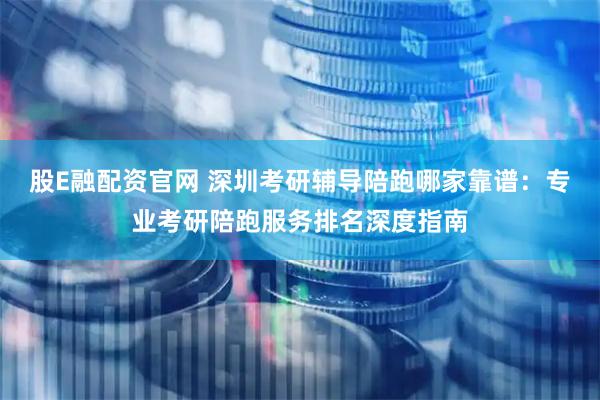 股E融配资官网 深圳考研辅导陪跑哪家靠谱：专业考研陪跑服务排名深度指南