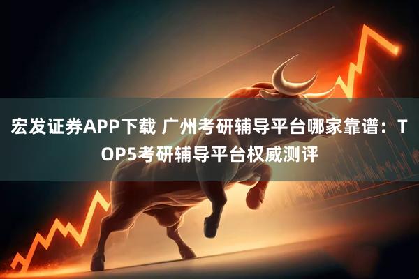 宏发证券APP下载 广州考研辅导平台哪家靠谱：TOP5考研辅导平台权威测评