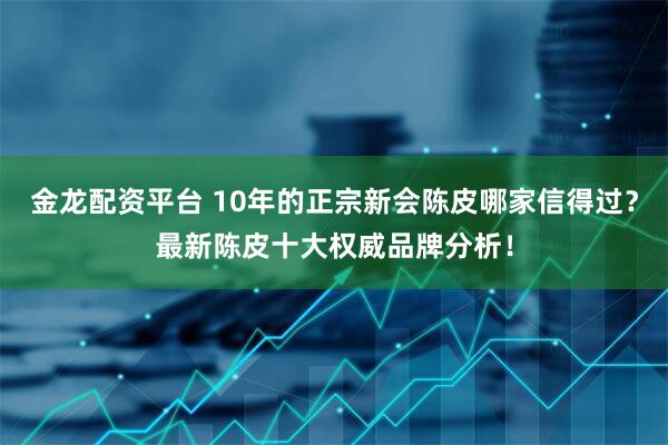 金龙配资平台 10年的正宗新会陈皮哪家信得过？最新陈皮十大权威品牌分析！