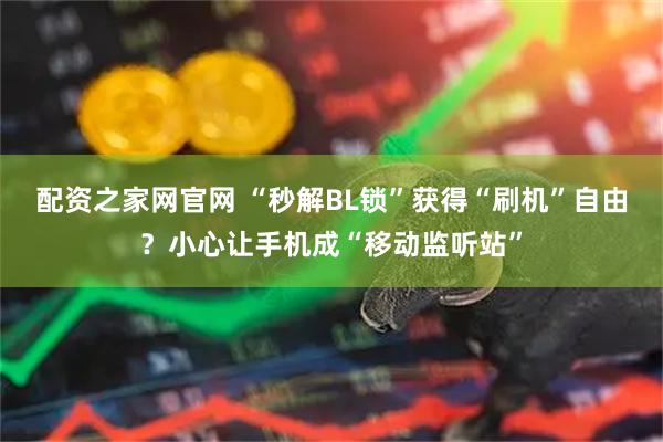 配资之家网官网 “秒解BL锁”获得“刷机”自由？小心让手机成“移动监听站”