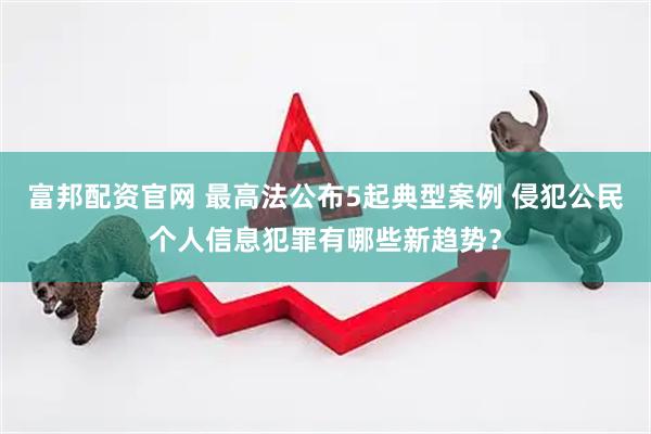 富邦配资官网 最高法公布5起典型案例 侵犯公民个人信息犯罪有哪些新趋势？