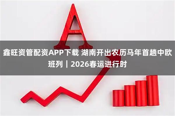 鑫旺资管配资APP下载 湖南开出农历马年首趟中欧班列｜2026春运进行时