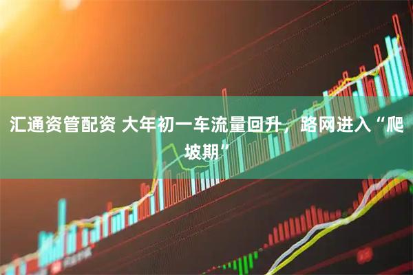 汇通资管配资 大年初一车流量回升，路网进入“爬坡期”