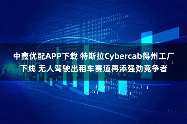 中鑫优配APP下载 特斯拉Cybercab得州工厂下线 无人驾驶出租车赛道再添强劲竞争者